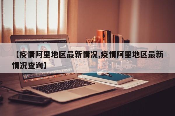 【疫情阿里地区最新情况,疫情阿里地区最新情况查询】