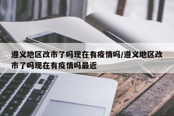 遵义地区改市了吗现在有疫情吗/遵义地区改市了吗现在有疫情吗最近