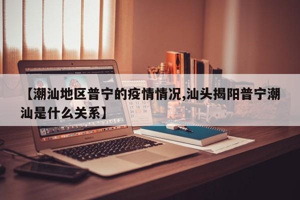 【潮汕地区普宁的疫情情况,汕头揭阳普宁潮汕是什么关系】