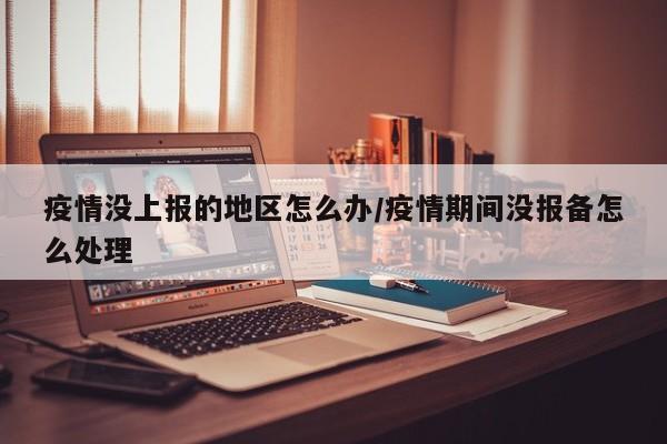 疫情没上报的地区怎么办/疫情期间没报备怎么处理