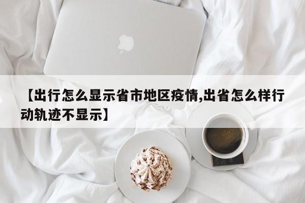 【出行怎么显示省市地区疫情,出省怎么样行动轨迹不显示】