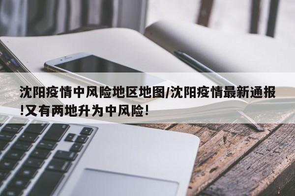 沈阳疫情中风险地区地图/沈阳疫情最新通报!又有两地升为中风险!