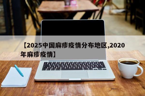 【2025中国麻疹疫情分布地区,2020年麻疹疫情】