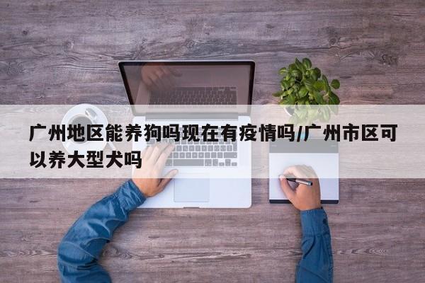 广州地区能养狗吗现在有疫情吗/广州市区可以养大型犬吗