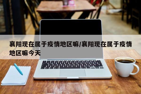 襄阳现在属于疫情地区嘛/襄阳现在属于疫情地区嘛今天