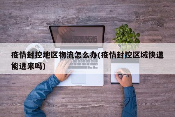 疫情封控地区物流怎么办(疫情封控区域快递能进来吗)
