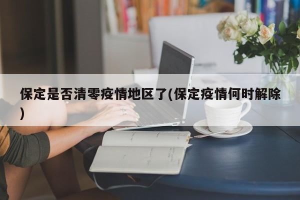 保定是否清零疫情地区了(保定疫情何时解除)