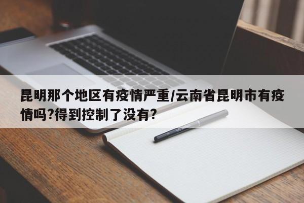 昆明那个地区有疫情严重/云南省昆明市有疫情吗?得到控制了没有?