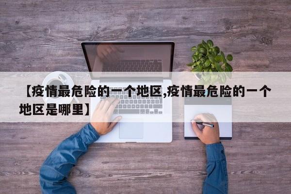 【疫情最危险的一个地区,疫情最危险的一个地区是哪里】