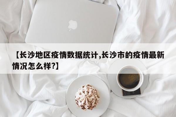 【长沙地区疫情数据统计,长沙市的疫情最新情况怎么样?】