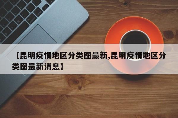 【昆明疫情地区分类图最新,昆明疫情地区分类图最新消息】