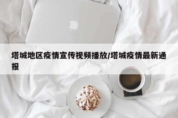 塔城地区疫情宣传视频播放/塔城疫情最新通报