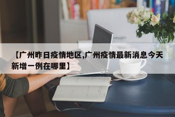 【广州昨日疫情地区,广州疫情最新消息今天新增一例在哪里】