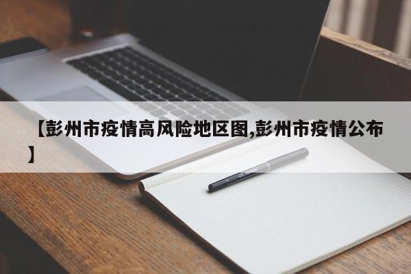 【彭州市疫情高风险地区图,彭州市疫情公布】