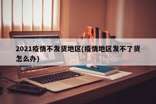 2021疫情不发货地区(疫情地区发不了货怎么办)