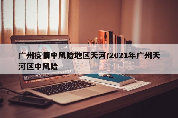 广州疫情中风险地区天河/2021年广州天河区中风险