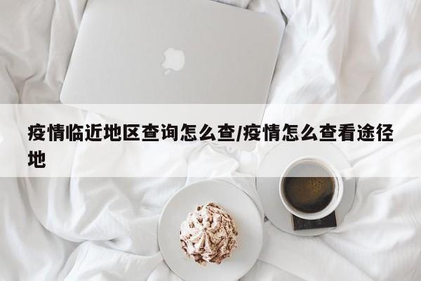 疫情临近地区查询怎么查/疫情怎么查看途径地