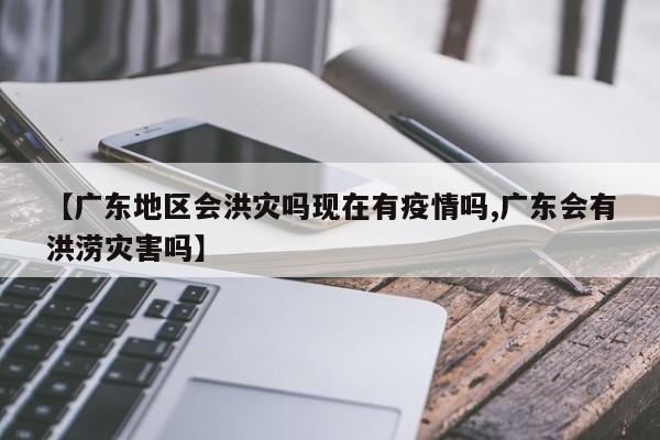 【广东地区会洪灾吗现在有疫情吗,广东会有洪涝灾害吗】