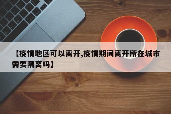 【疫情地区可以离开,疫情期间离开所在城市需要隔离吗】