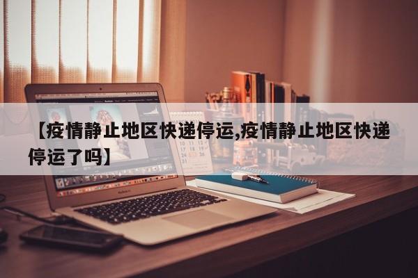 【疫情静止地区快递停运,疫情静止地区快递停运了吗】