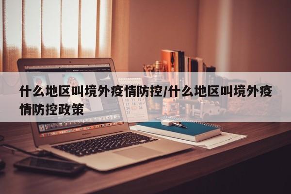什么地区叫境外疫情防控/什么地区叫境外疫情防控政策