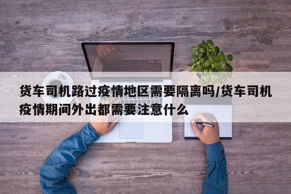 货车司机路过疫情地区需要隔离吗/货车司机疫情期间外出都需要注意什么