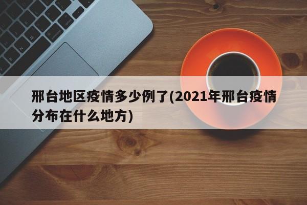 邢台地区疫情多少例了(2021年邢台疫情分布在什么地方)