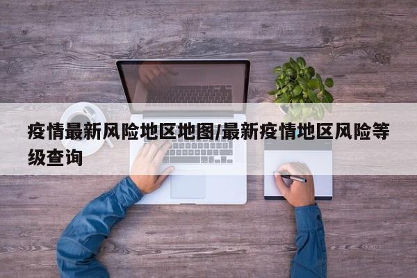 疫情最新风险地区地图/最新疫情地区风险等级查询