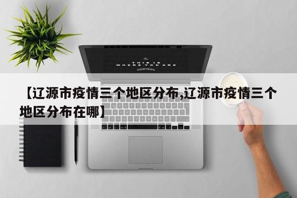 【辽源市疫情三个地区分布,辽源市疫情三个地区分布在哪】