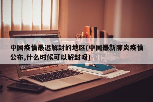 中国疫情最迟解封的地区(中国最新肺炎疫情公布,什么时候可以解封呀)