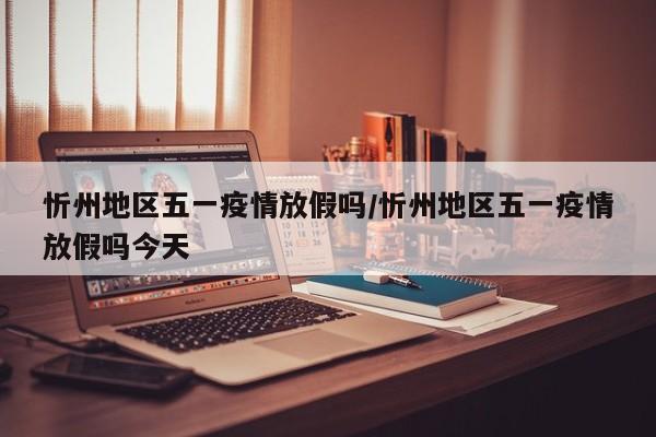 忻州地区五一疫情放假吗/忻州地区五一疫情放假吗今天