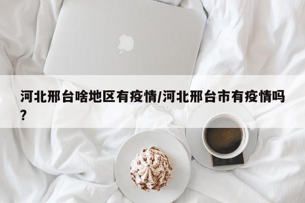 河北邢台啥地区有疫情/河北邢台市有疫情吗?