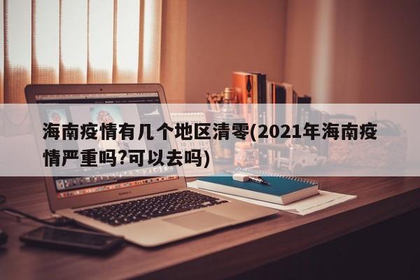 海南疫情有几个地区清零(2021年海南疫情严重吗?可以去吗)