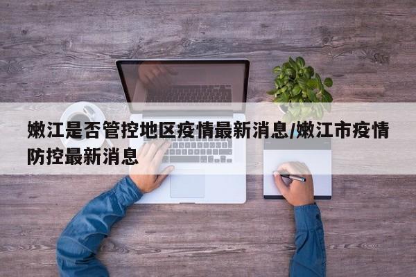 嫩江是否管控地区疫情最新消息/嫩江市疫情防控最新消息