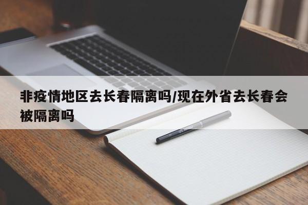 非疫情地区去长春隔离吗/现在外省去长春会被隔离吗