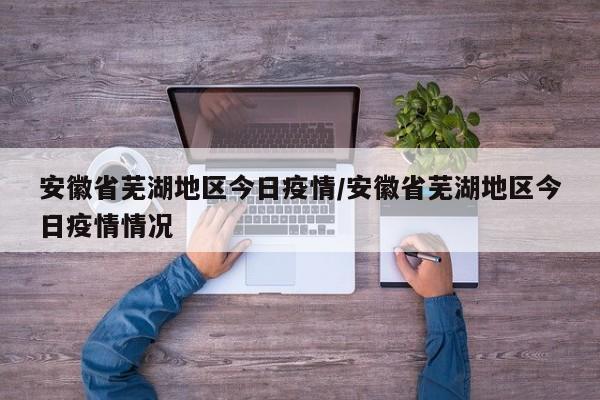 安徽省芜湖地区今日疫情/安徽省芜湖地区今日疫情情况