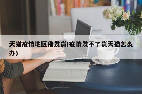 天猫疫情地区催发货(疫情发不了货天猫怎么办)