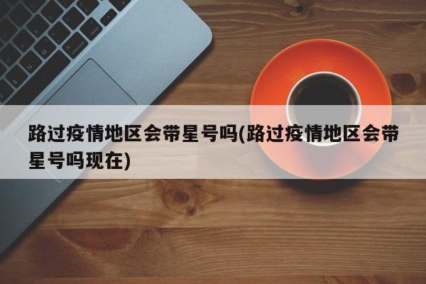 路过疫情地区会带星号吗(路过疫情地区会带星号吗现在)