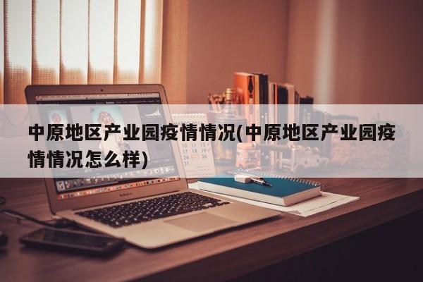 中原地区产业园疫情情况(中原地区产业园疫情情况怎么样)