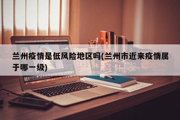 兰州疫情是低风险地区吗(兰州市近来疫情属于哪一级)