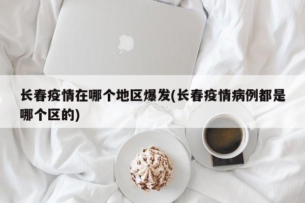 长春疫情在哪个地区爆发(长春疫情病例都是哪个区的)