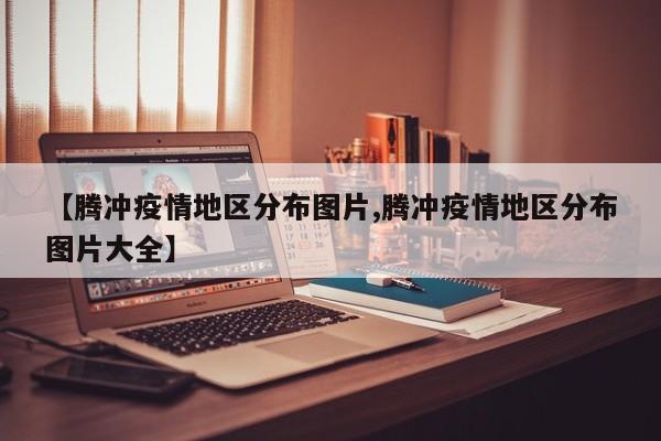 【腾冲疫情地区分布图片,腾冲疫情地区分布图片大全】