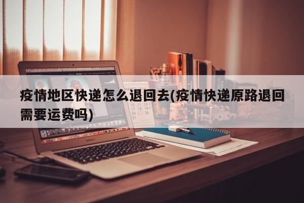 疫情地区快递怎么退回去(疫情快递原路退回需要运费吗)