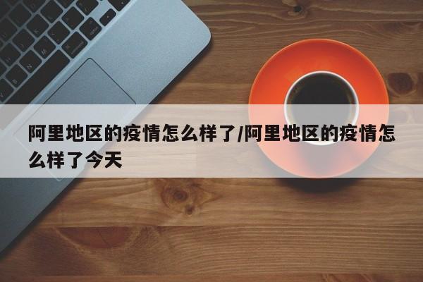 阿里地区的疫情怎么样了/阿里地区的疫情怎么样了今天