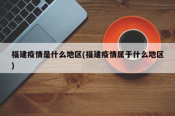 福建疫情是什么地区(福建疫情属于什么地区)