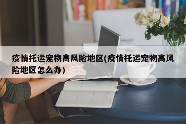 疫情托运宠物高风险地区(疫情托运宠物高风险地区怎么办)