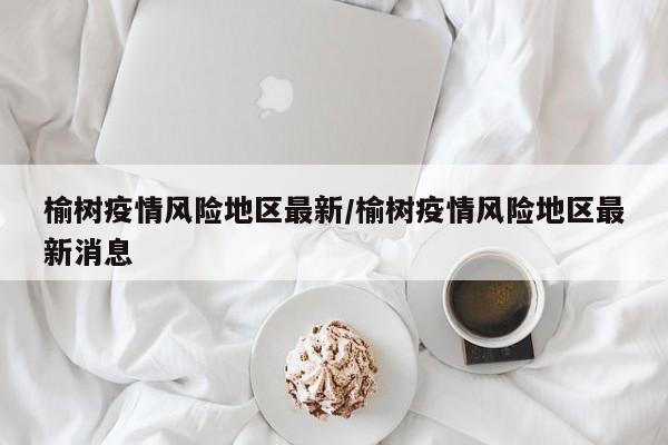 榆树疫情风险地区最新/榆树疫情风险地区最新消息