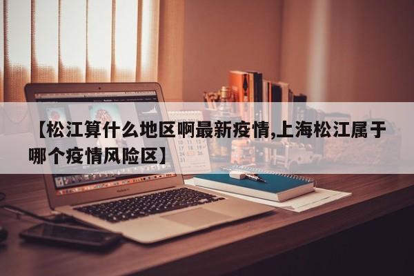 【松江算什么地区啊最新疫情,上海松江属于哪个疫情风险区】