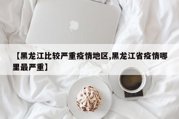 【黑龙江比较严重疫情地区,黑龙江省疫情哪里最严重】