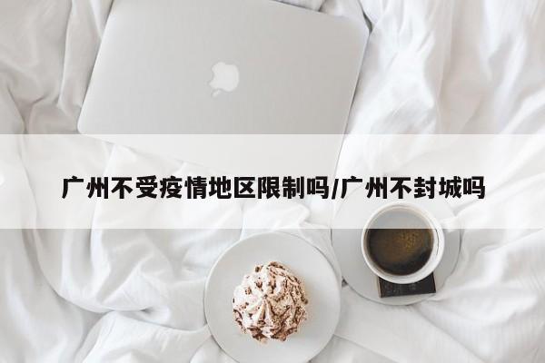 广州不受疫情地区限制吗/广州不封城吗